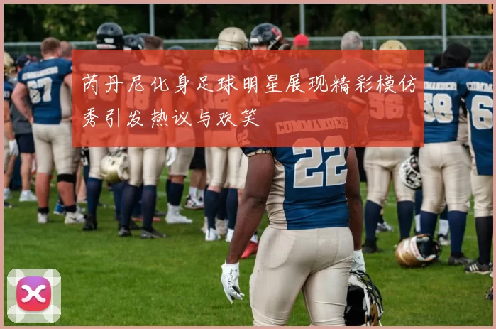 芮丹尼化身足球明星展现精彩模仿秀引发热议与欢笑