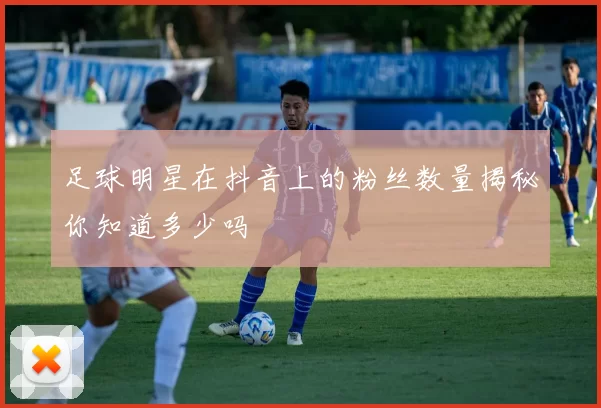 足球明星在抖音上的粉丝数量揭秘你知道多少吗