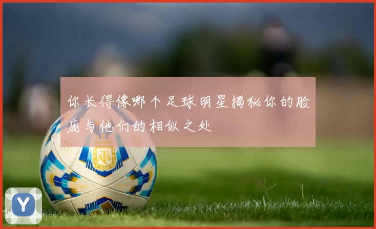 你长得像哪个足球明星揭秘你的脸庞与他们的相似之处