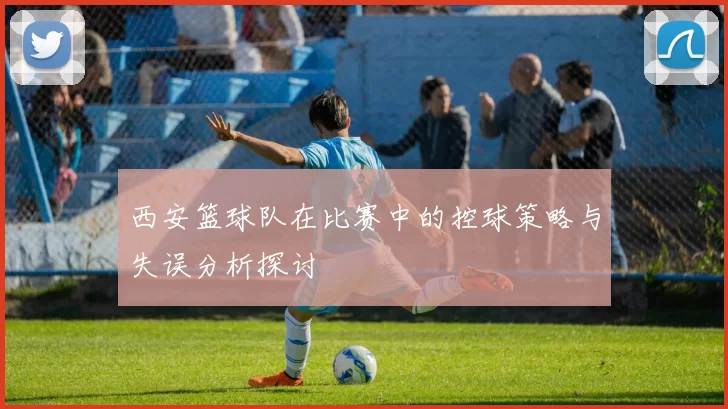 西安篮球队在比赛中的控球策略与失误分析探讨
