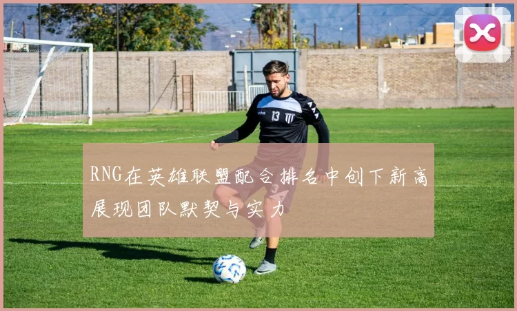 RNG在英雄联盟配合排名中创下新高展现团队默契与实力