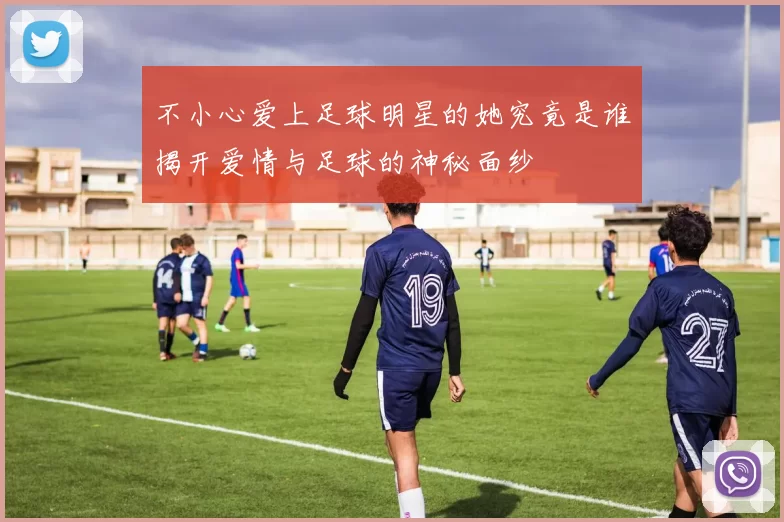 不小心爱上足球明星的她究竟是谁揭开爱情与足球的神秘面纱