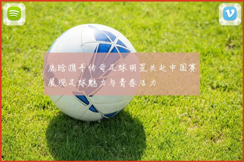 鹿晗携手传奇足球明星共赴中国赛展现足球魅力与青春活力