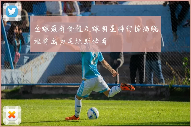 全球最有价值足球明星排行榜揭晓谁将成为足坛新传奇
