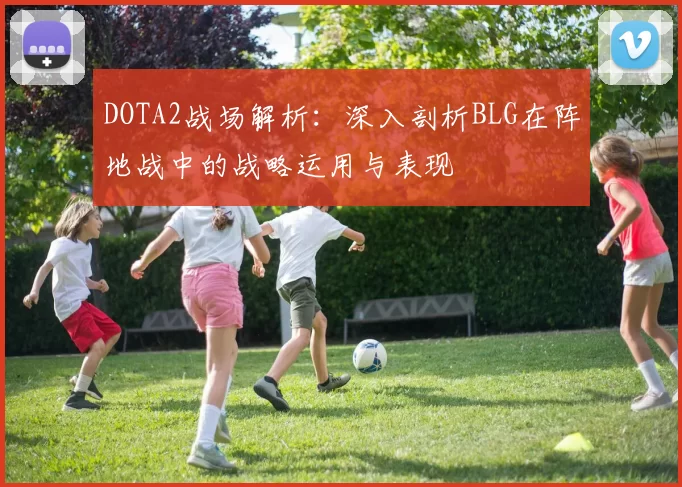 DOTA2战场解析：深入剖析BLG在阵地战中的战略运用与表现