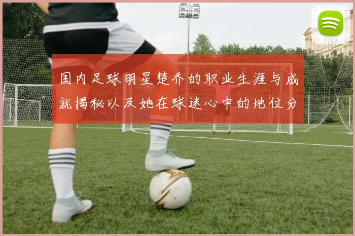 国内足球明星楚乔的职业生涯与成就揭秘以及她在球迷心中的地位分析