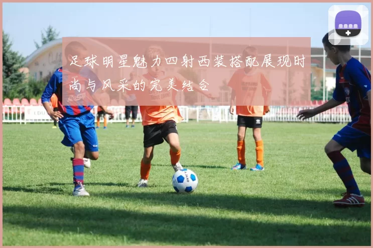 足球明星魅力四射西装搭配展现时尚与风采的完美结合