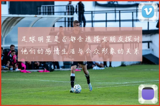 足球明星是否都会选择女朋友探讨他们的感情生活与公众形象的关系