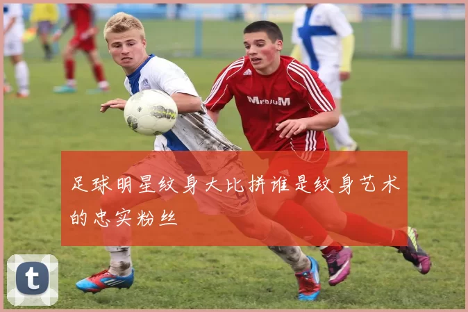 足球明星纹身大比拼谁是纹身艺术的忠实粉丝
