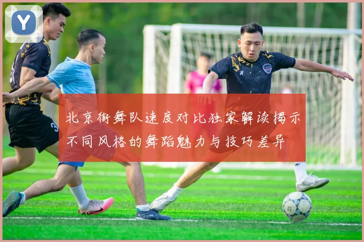 北京街舞队速度对比独家解读揭示不同风格的舞蹈魅力与技巧差异