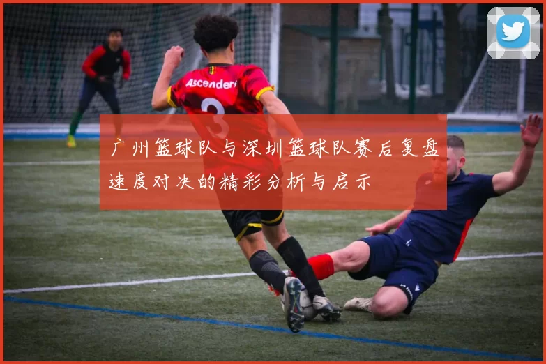 广州篮球队与深圳篮球队赛后复盘速度对决的精彩分析与启示