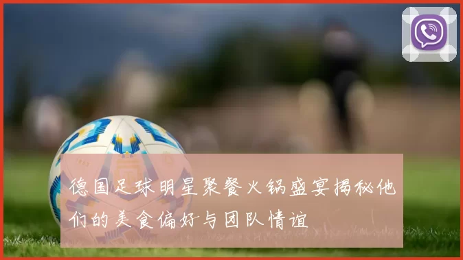 德国足球明星聚餐火锅盛宴揭秘他们的美食偏好与团队情谊