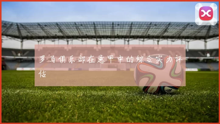 罗马俱乐部在意甲中的综合实力评估