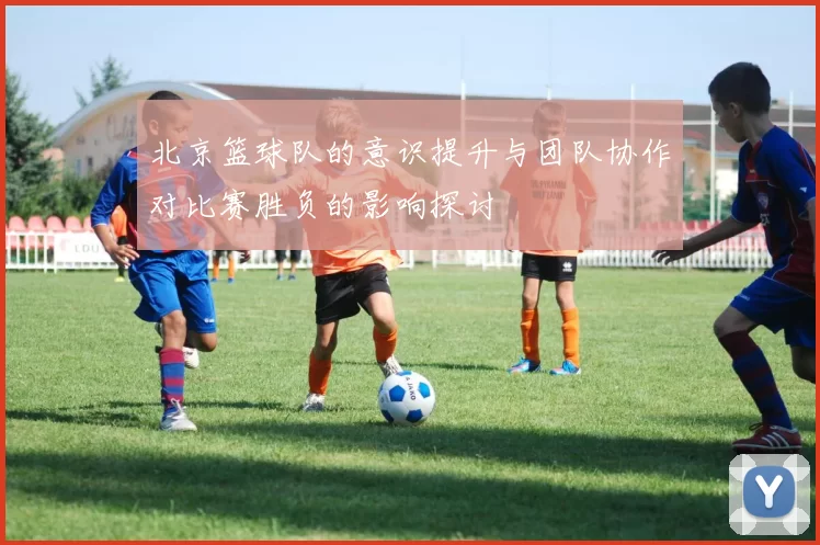 北京篮球队的意识提升与团队协作对比赛胜负的影响探讨