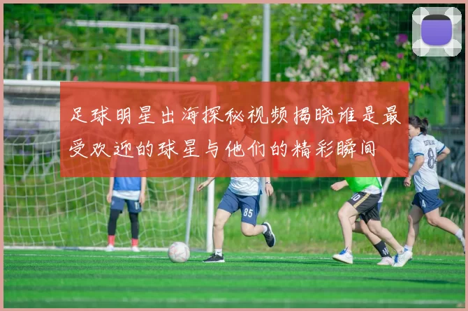 足球明星出海探秘视频揭晓谁是最受欢迎的球星与他们的精彩瞬间