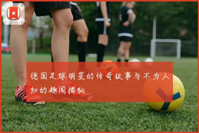德国足球明星的传奇故事与不为人知的趣闻揭秘