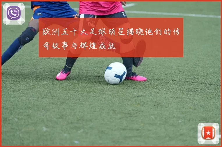 欧洲五十大足球明星揭晓他们的传奇故事与辉煌成就