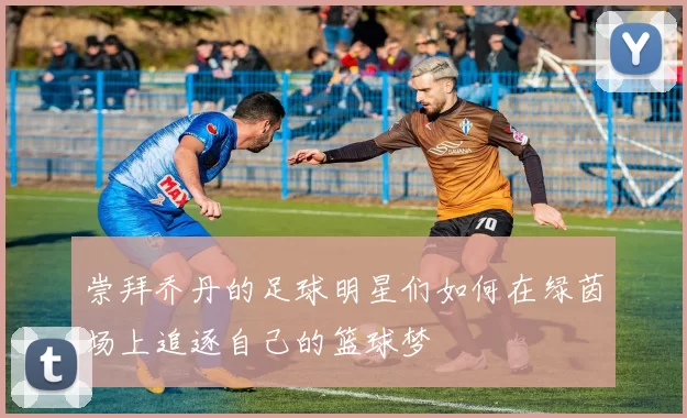 崇拜乔丹的足球明星们如何在绿茵场上追逐自己的篮球梦