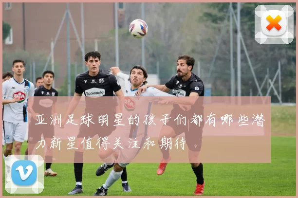 亚洲足球明星的孩子们都有哪些潜力新星值得关注和期待