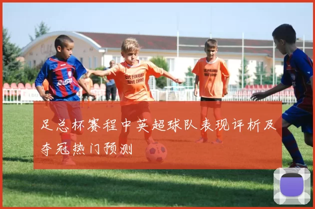 足总杯赛程中英超球队表现评析及夺冠热门预测
