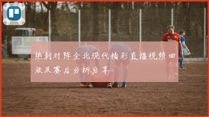 热刺对阵全北现代精彩直播视频回放及赛后分析分享