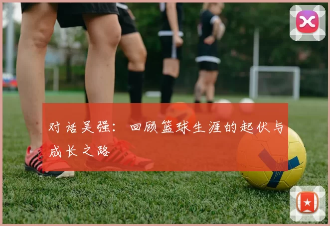 对话吴强：回顾篮球生涯的起伏与成长之路