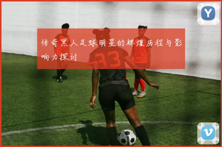 传奇黑人足球明星的辉煌历程与影响力探讨