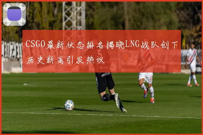 CSGO最新状态排名揭晓LNG战队创下历史新高引发热议