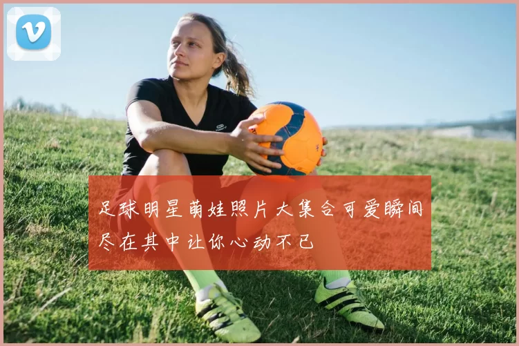 足球明星萌娃照片大集合可爱瞬间尽在其中让你心动不已