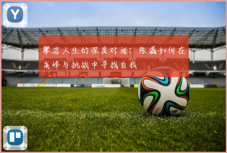 攀岩人生的深度对话：陈磊如何在高峰与挑战中寻找自我