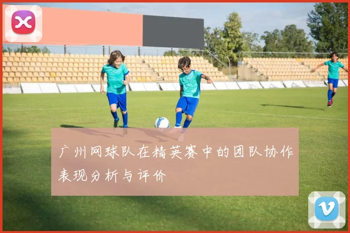 广州网球队在精英赛中的团队协作表现分析与评价