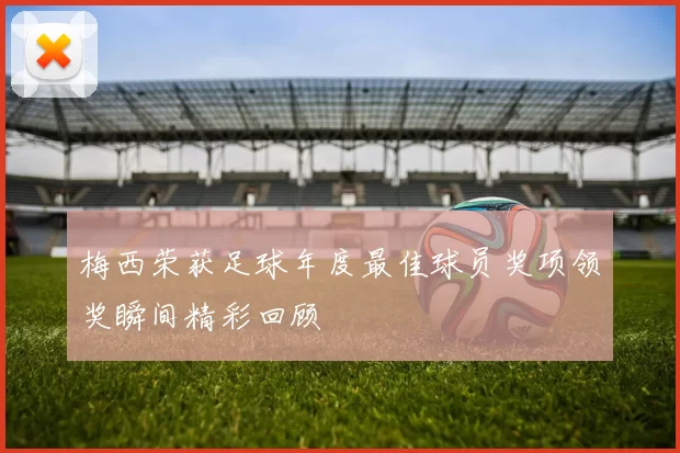 梅西荣获足球年度最佳球员奖项领奖瞬间精彩回顾