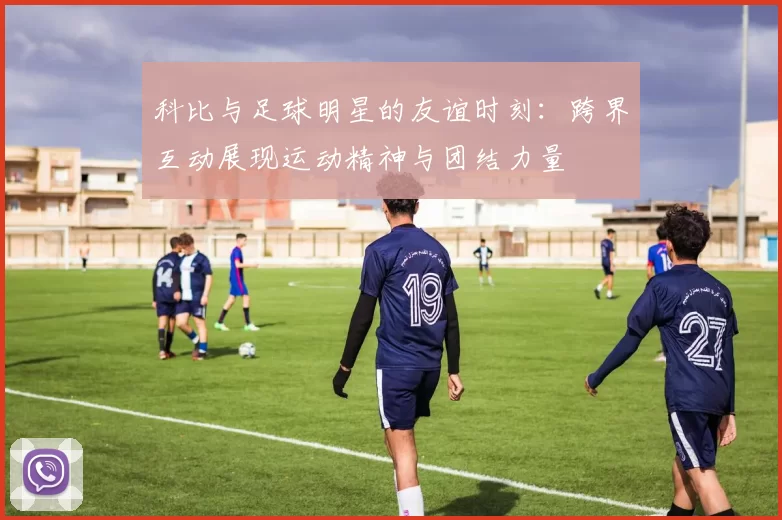 科比与足球明星的友谊时刻：跨界互动展现运动精神与团结力量