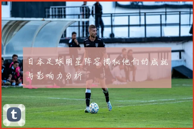 日本足球明星阵容揭秘他们的成就与影响力分析