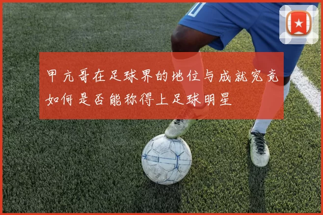 甲亢哥在足球界的地位与成就究竟如何是否能称得上足球明星