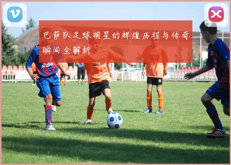 巴萨队足球明星的辉煌历程与传奇瞬间全解析