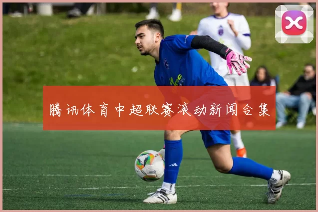 腾讯体育中超联赛滚动新闻合集