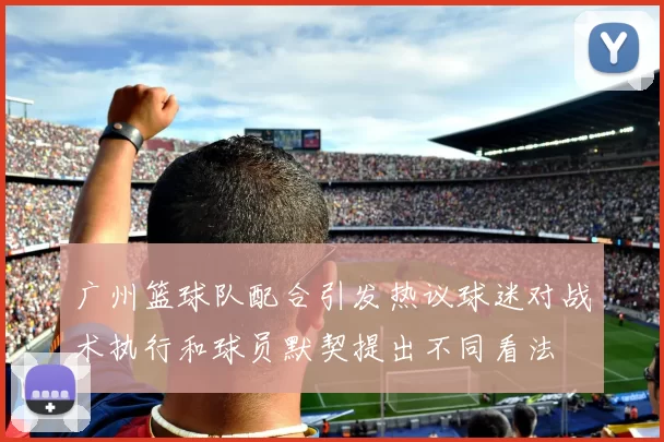 广州篮球队配合引发热议球迷对战术执行和球员默契提出不同看法