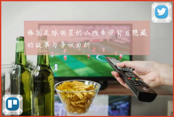 韩国足球明星的凶残表现背后隐藏的故事与争议分析