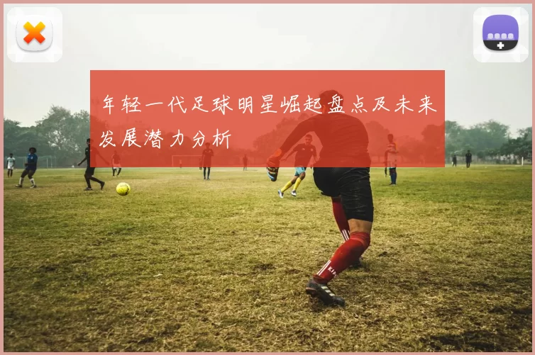 年轻一代足球明星崛起盘点及未来发展潜力分析