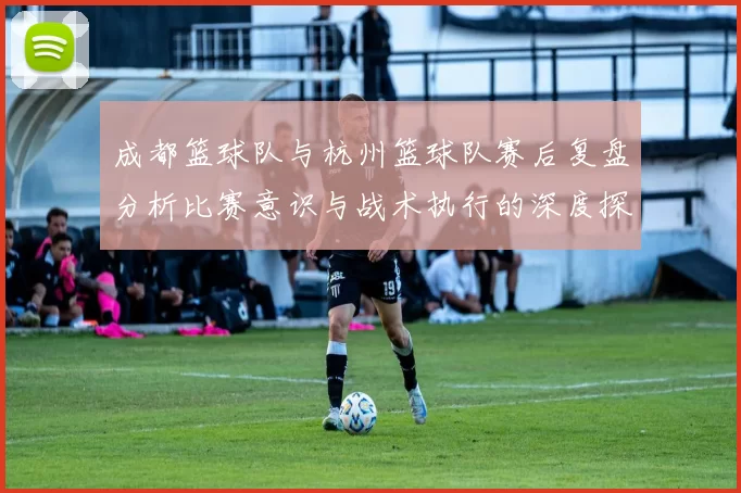 成都篮球队与杭州篮球队赛后复盘分析比赛意识与战术执行的深度探讨