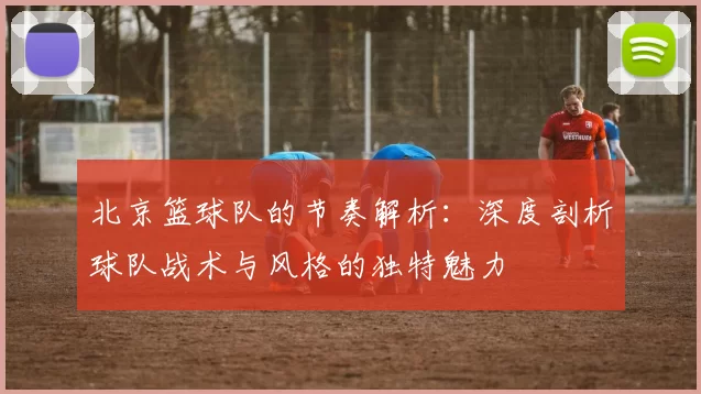 北京篮球队的节奏解析：深度剖析球队战术与风格的独特魅力