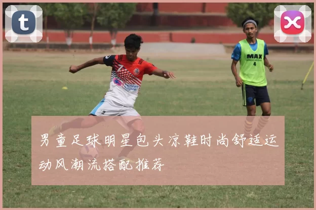 男童足球明星包头凉鞋时尚舒适运动风潮流搭配推荐